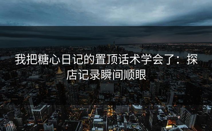 我把糖心日记的置顶话术学会了：探店记录瞬间顺眼