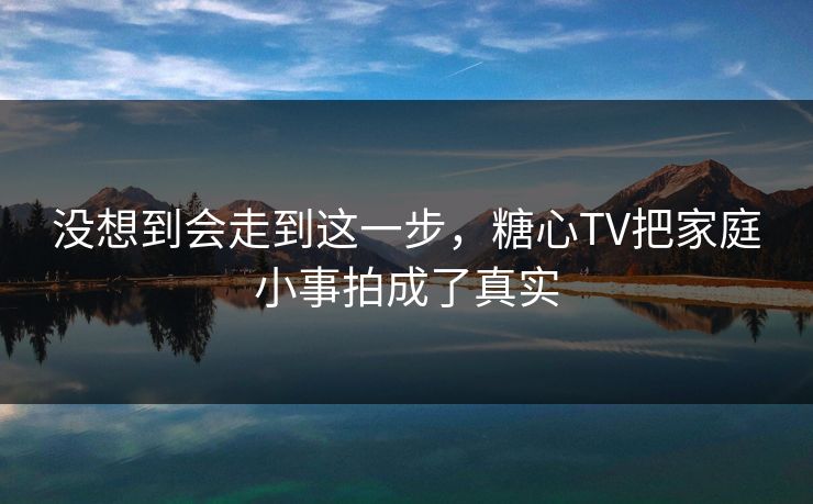 没想到会走到这一步，糖心TV把家庭小事拍成了真实