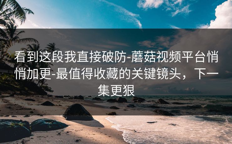 看到这段我直接破防-蘑菇视频平台悄悄加更-最值得收藏的关键镜头，下一集更狠