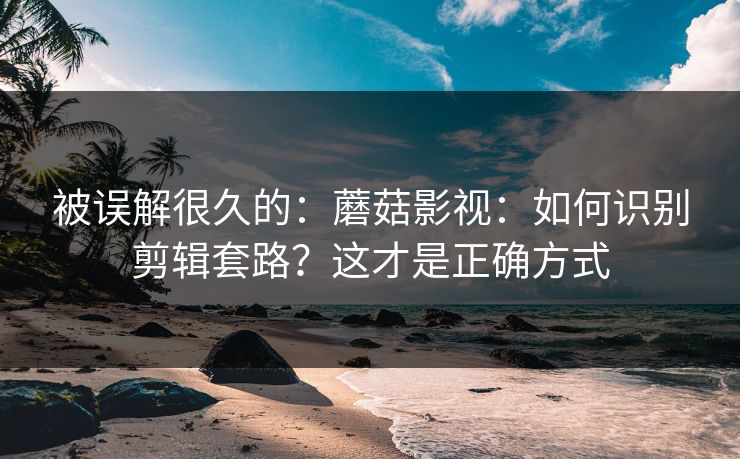 被误解很久的：蘑菇影视：如何识别剪辑套路？这才是正确方式