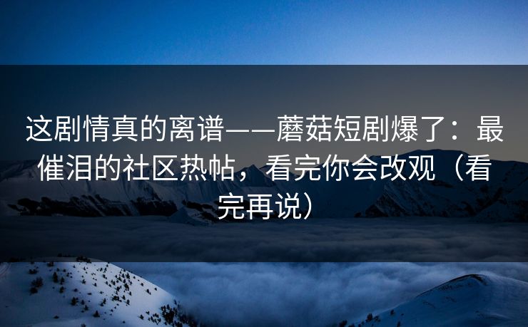 这剧情真的离谱——蘑菇短剧爆了：最催泪的社区热帖，看完你会改观（看完再说）
