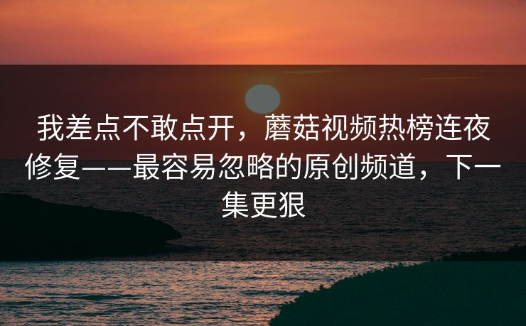 我差点不敢点开，蘑菇视频热榜连夜修复——最容易忽略的原创频道，下一集更狠