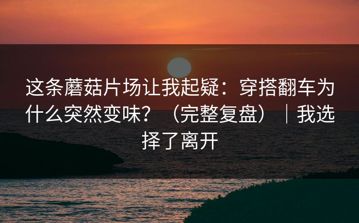 这条蘑菇片场让我起疑：穿搭翻车为什么突然变味？（完整复盘）｜我选择了离开