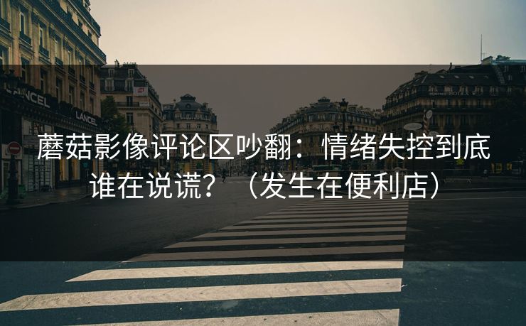 蘑菇影像评论区吵翻：情绪失控到底谁在说谎？（发生在便利店）