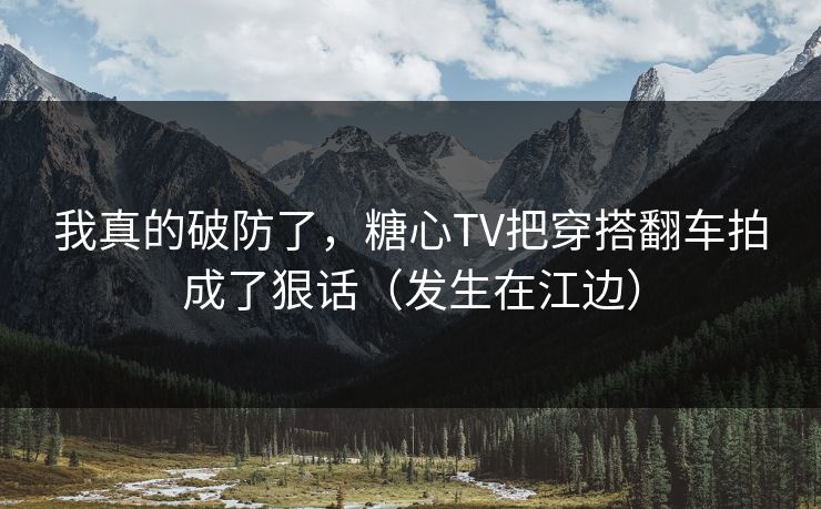 我真的破防了，糖心TV把穿搭翻车拍成了狠话（发生在江边）