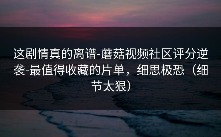 这剧情真的离谱-蘑菇视频社区评分逆袭-最值得收藏的片单，细思极恐（细节太狠）