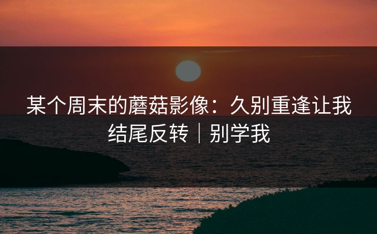 某个周末的蘑菇影像：久别重逢让我结尾反转｜别学我