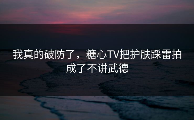 我真的破防了，糖心TV把护肤踩雷拍成了不讲武德