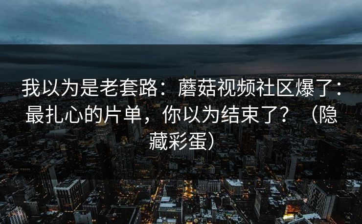 我以为是老套路：蘑菇视频社区爆了：最扎心的片单，你以为结束了？（隐藏彩蛋）