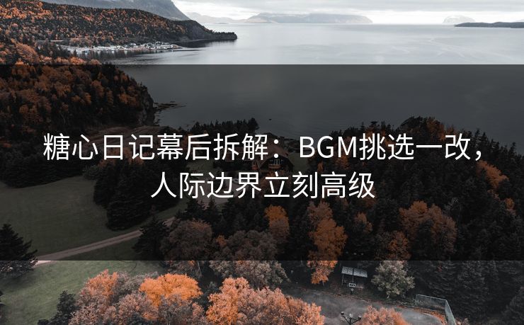 糖心日记幕后拆解：BGM挑选一改，人际边界立刻高级