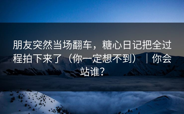 朋友突然当场翻车，糖心日记把全过程拍下来了（你一定想不到）｜你会站谁？