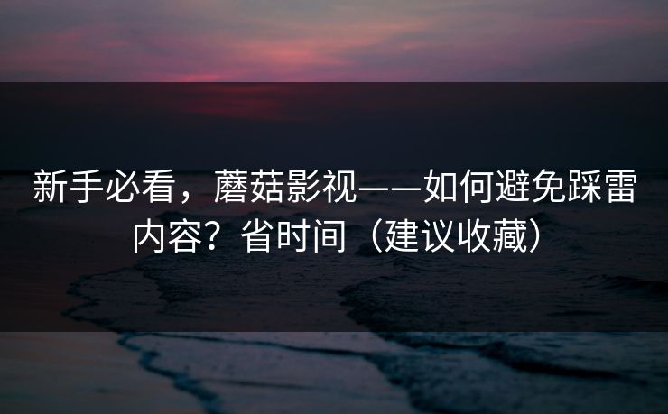 新手必看，蘑菇影视——如何避免踩雷内容？省时间（建议收藏）