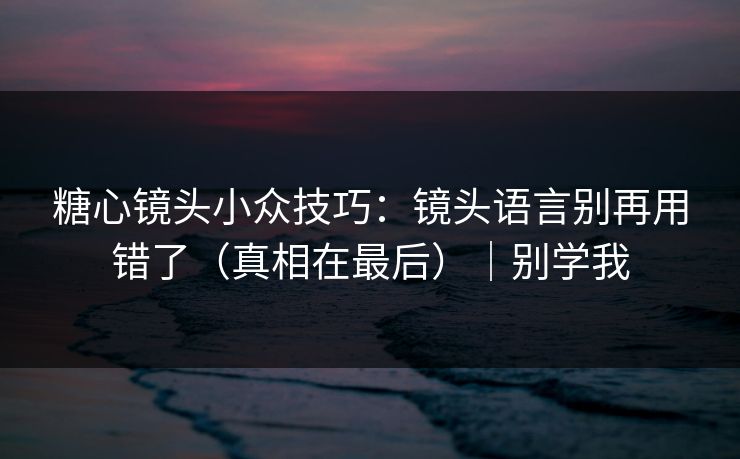 糖心镜头小众技巧：镜头语言别再用错了（真相在最后）｜别学我