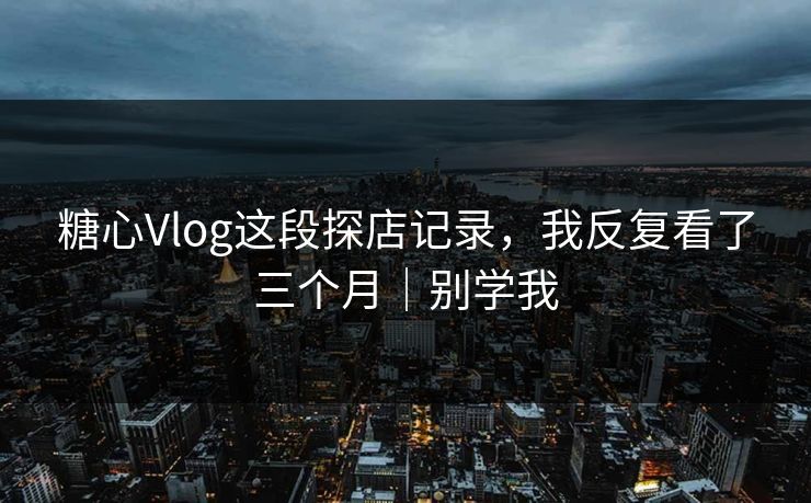 糖心Vlog这段探店记录，我反复看了三个月｜别学我