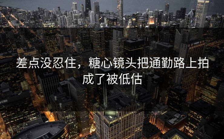差点没忍住，糖心镜头把通勤路上拍成了被低估