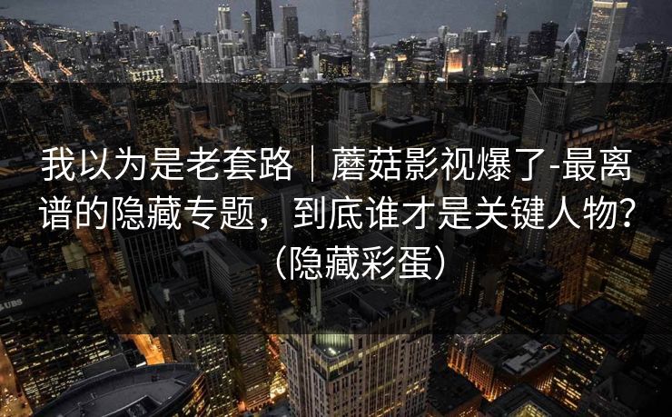 我以为是老套路｜蘑菇影视爆了-最离谱的隐藏专题，到底谁才是关键人物？（隐藏彩蛋）