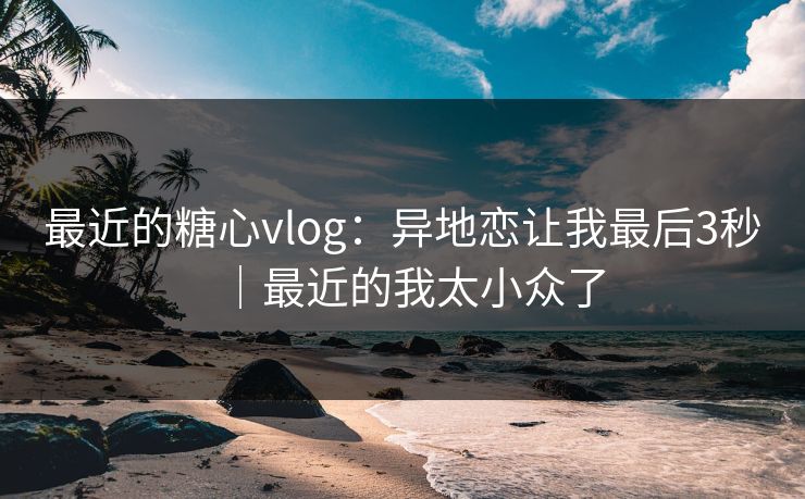 最近的糖心vlog：异地恋让我最后3秒｜最近的我太小众了