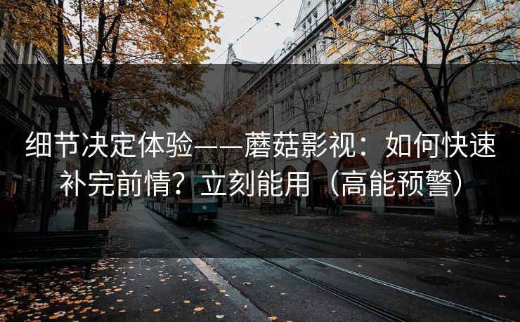细节决定体验——蘑菇影视：如何快速补完前情？立刻能用（高能预警）