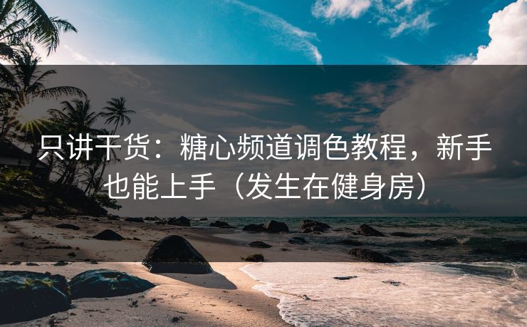 只讲干货：糖心频道调色教程，新手也能上手（发生在健身房）