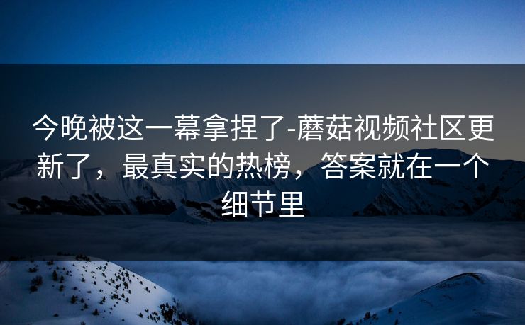 今晚被这一幕拿捏了-蘑菇视频社区更新了，最真实的热榜，答案就在一个细节里