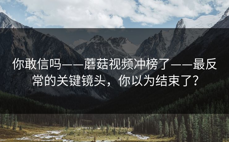 你敢信吗——蘑菇视频冲榜了——最反常的关键镜头，你以为结束了？