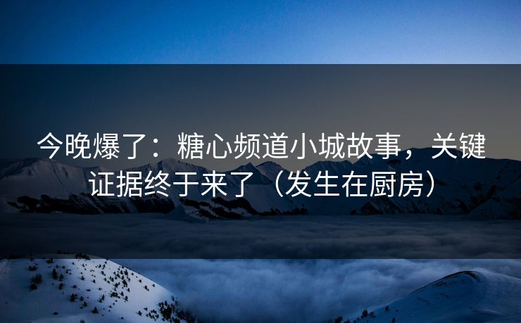 今晚爆了：糖心频道小城故事，关键证据终于来了（发生在厨房）