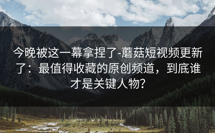 今晚被这一幕拿捏了-蘑菇短视频更新了：最值得收藏的原创频道，到底谁才是关键人物？