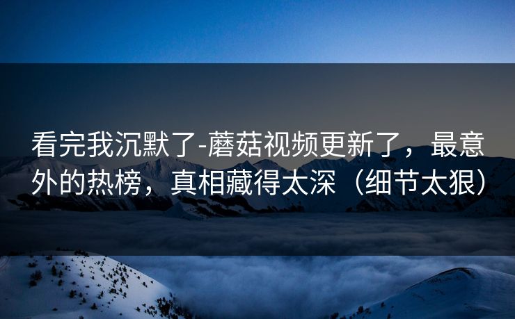 看完我沉默了-蘑菇视频更新了，最意外的热榜，真相藏得太深（细节太狠）