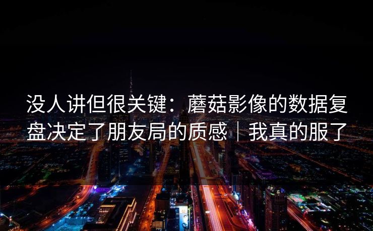 没人讲但很关键：蘑菇影像的数据复盘决定了朋友局的质感｜我真的服了