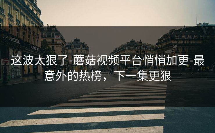 这波太狠了-蘑菇视频平台悄悄加更-最意外的热榜，下一集更狠