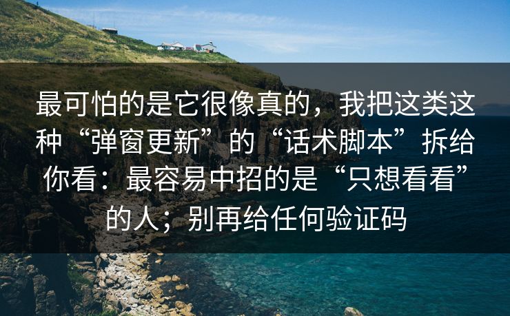 最可怕的是它很像真的，我把这类这种“弹窗更新”的“话术脚本”拆给你看：最容易中招的是“只想看看”的人；别再给任何验证码