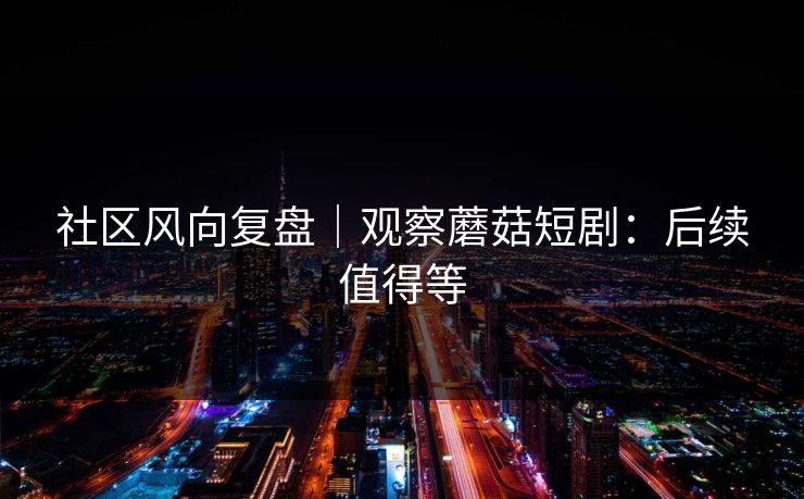 社区风向复盘｜观察蘑菇短剧：后续值得等