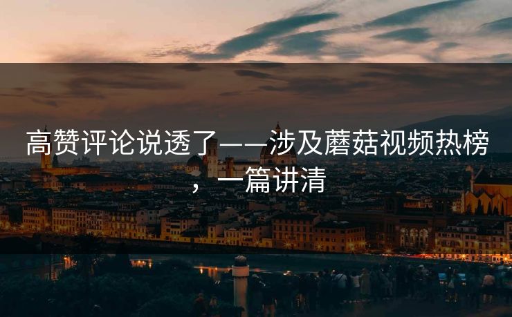 高赞评论说透了——涉及蘑菇视频热榜，一篇讲清