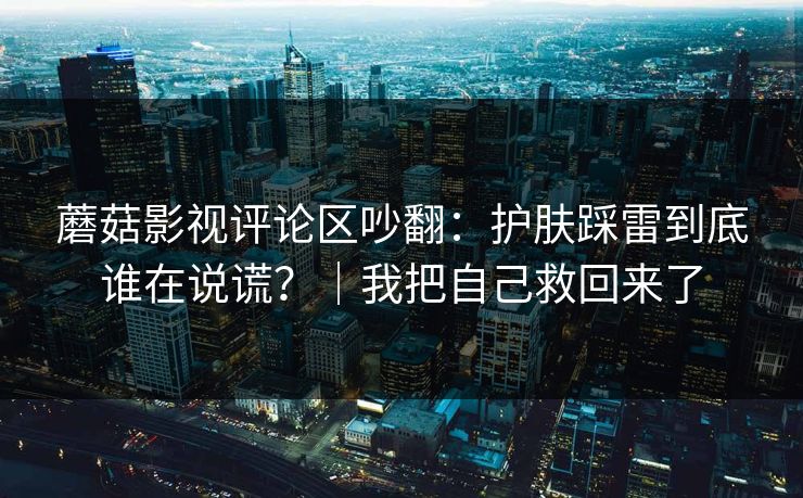 蘑菇影视评论区吵翻：护肤踩雷到底谁在说谎？｜我把自己救回来了