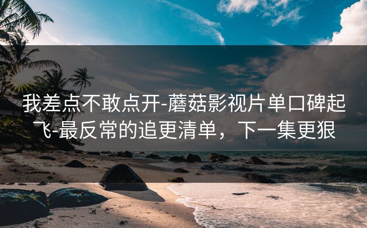 我差点不敢点开-蘑菇影视片单口碑起飞-最反常的追更清单，下一集更狠