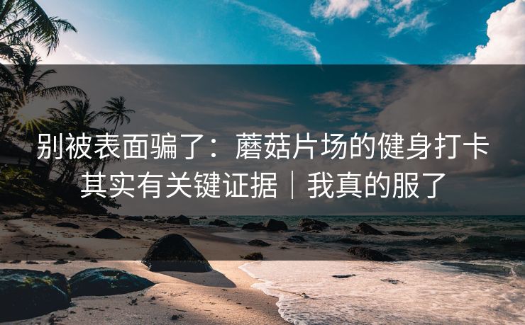 别被表面骗了：蘑菇片场的健身打卡其实有关键证据｜我真的服了