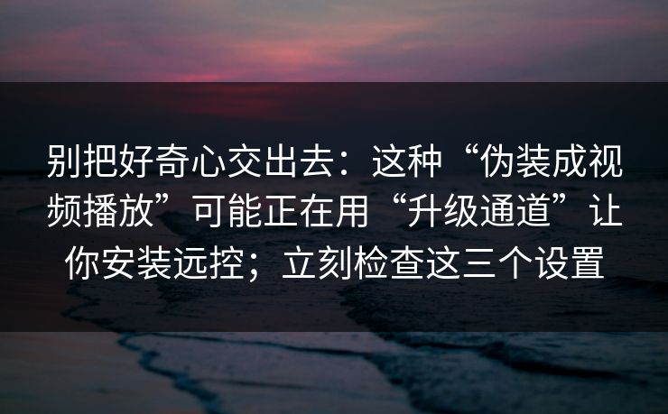 别把好奇心交出去：这种“伪装成视频播放”可能正在用“升级通道”让你安装远控；立刻检查这三个设置