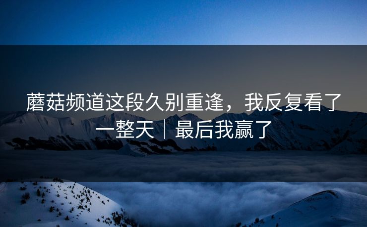 蘑菇频道这段久别重逢，我反复看了一整天｜最后我赢了