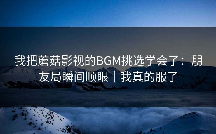 我把蘑菇影视的BGM挑选学会了：朋友局瞬间顺眼｜我真的服了