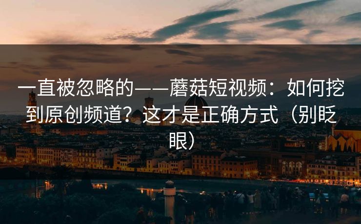 一直被忽略的——蘑菇短视频：如何挖到原创频道？这才是正确方式（别眨眼）