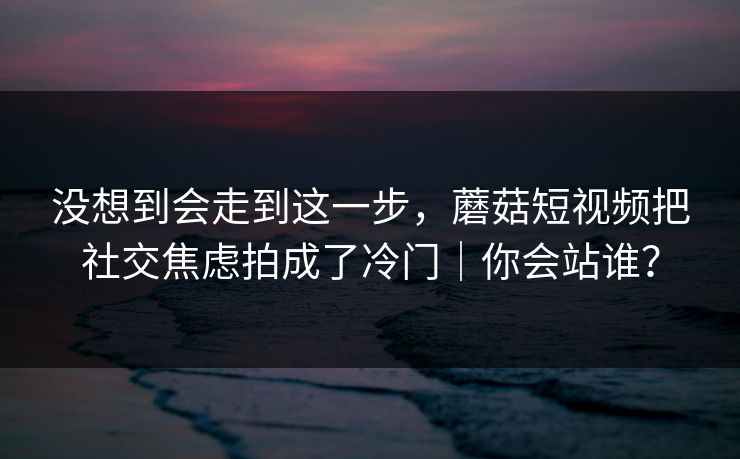 没想到会走到这一步，蘑菇短视频把社交焦虑拍成了冷门｜你会站谁？