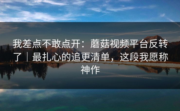我差点不敢点开：蘑菇视频平台反转了｜最扎心的追更清单，这段我愿称神作