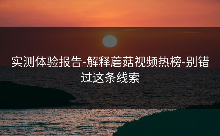 实测体验报告-解释蘑菇视频热榜-别错过这条线索