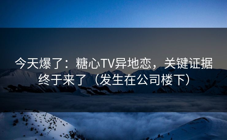 今天爆了：糖心TV异地恋，关键证据终于来了（发生在公司楼下）