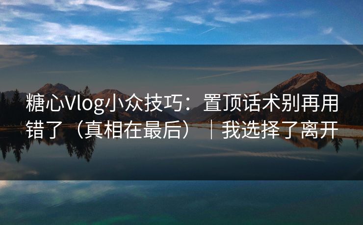 糖心Vlog小众技巧：置顶话术别再用错了（真相在最后）｜我选择了离开