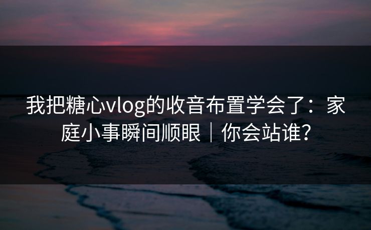 我把糖心vlog的收音布置学会了：家庭小事瞬间顺眼｜你会站谁？
