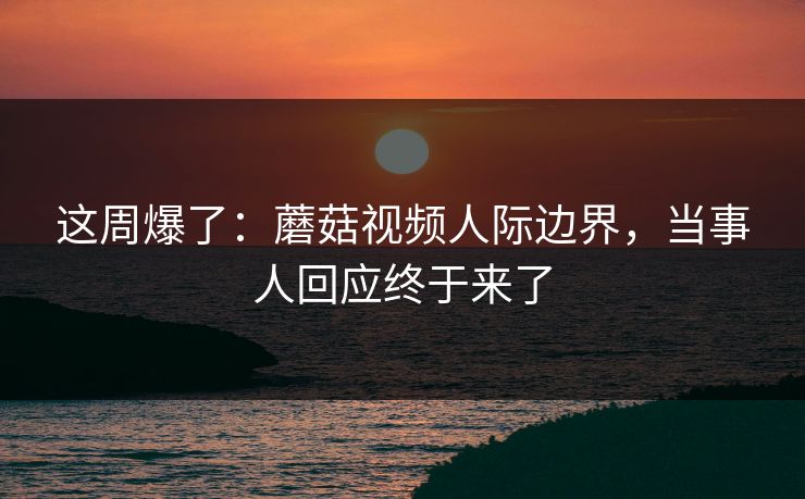 这周爆了：蘑菇视频人际边界，当事人回应终于来了