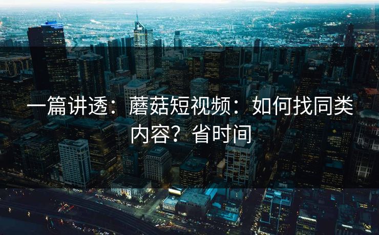 一篇讲透：蘑菇短视频：如何找同类内容？省时间
