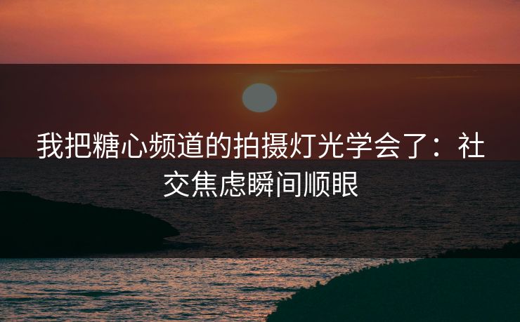 我把糖心频道的拍摄灯光学会了：社交焦虑瞬间顺眼