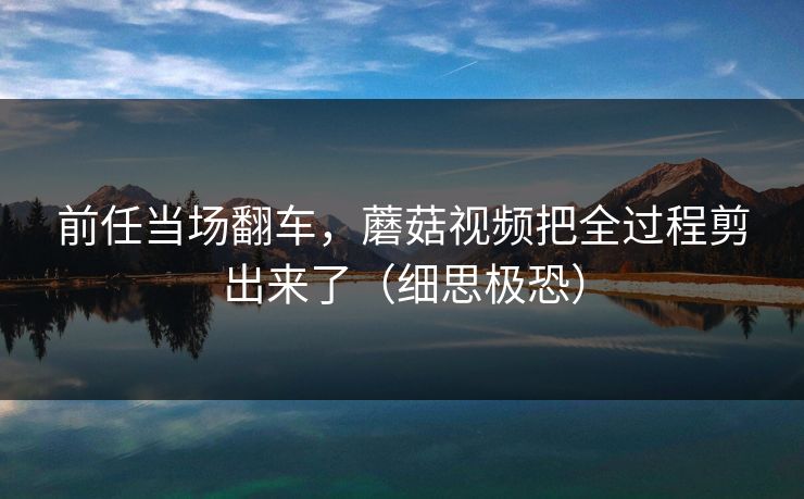 前任当场翻车，蘑菇视频把全过程剪出来了（细思极恐）